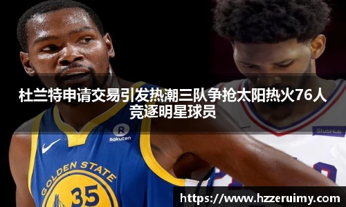 杜兰特申请交易引发热潮三队争抢太阳热火76人竞逐明星球员