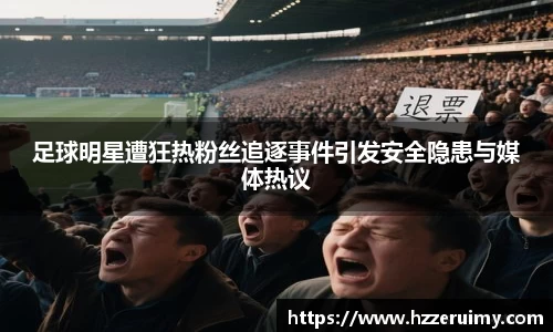 足球明星遭狂热粉丝追逐事件引发安全隐患与媒体热议