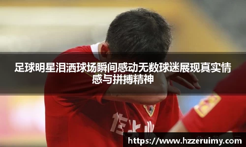 足球明星泪洒球场瞬间感动无数球迷展现真实情感与拼搏精神